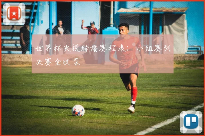 世界杯央视转播赛程表:小组赛到决赛全收录