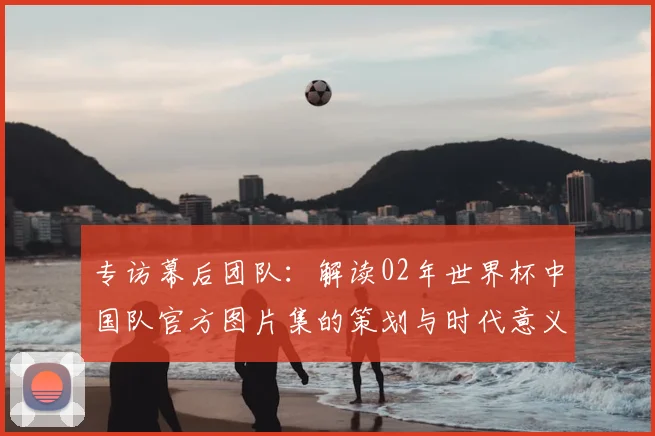 专访幕后团队：解读02年世界杯中国队官方图片集的策划与时代意义