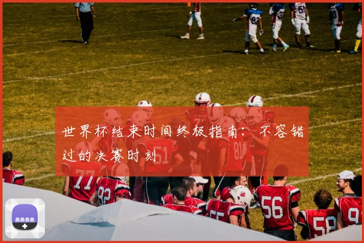 世界杯结束时间终极指南:不容错过的决赛时刻