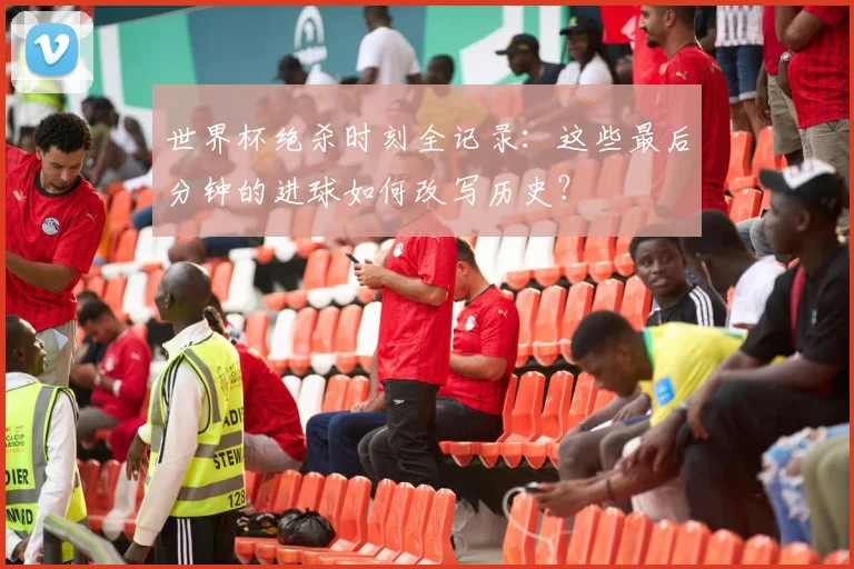 世界杯绝杀时刻全记录:这些最后分钟的进球如何改写历史?