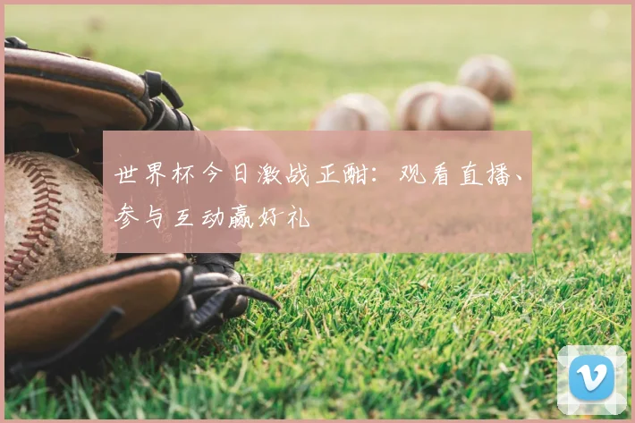 世界杯今日激战正酣:观看直播、参与互动赢好礼