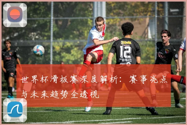 世界杯滑板赛深度解析:赛事亮点与未来趋势全透视