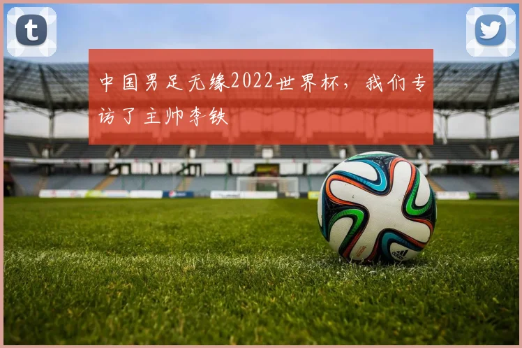 中国男足无缘2022世界杯,我们专访了主帅李铁