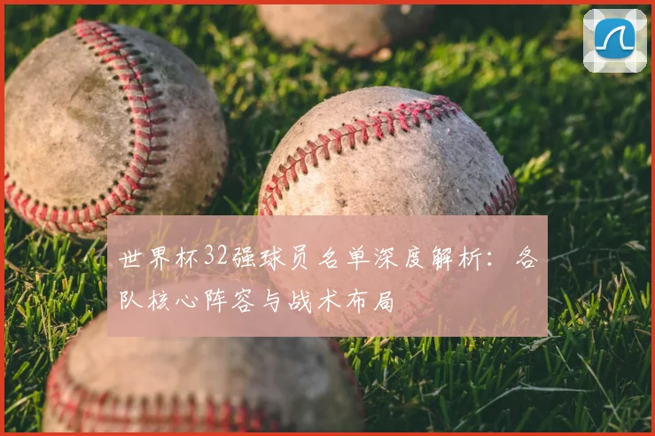 世界杯32强球员名单深度解析:各队核心阵容与战术布局