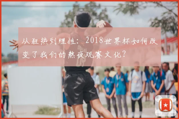 从狂热到理性：2018世界杯如何改变了我们的熬夜观赛文化？