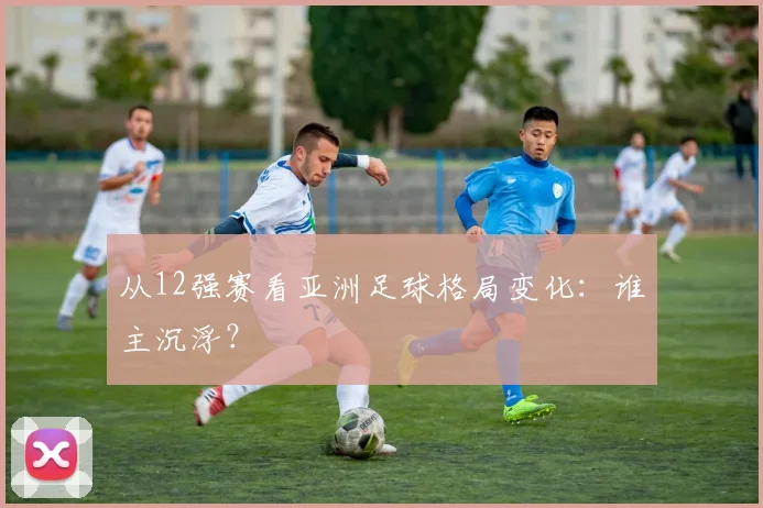 从12强赛看亚洲足球格局变化:谁主沉浮?