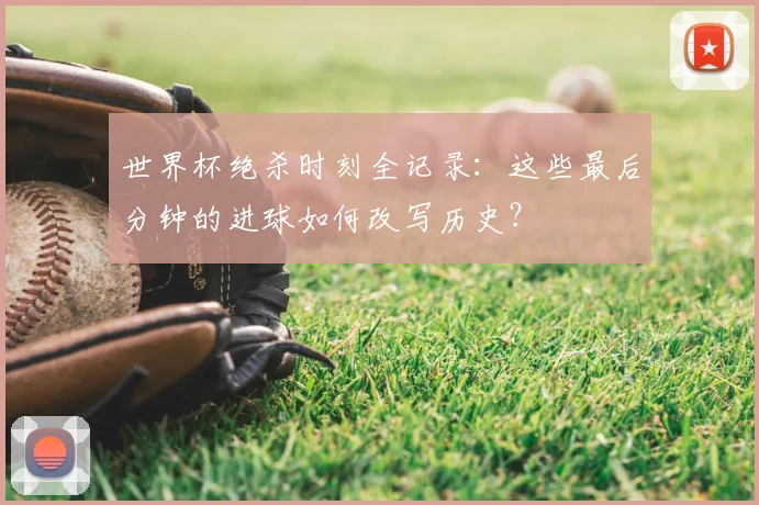 世界杯绝杀时刻全记录:这些最后分钟的进球如何改写历史?