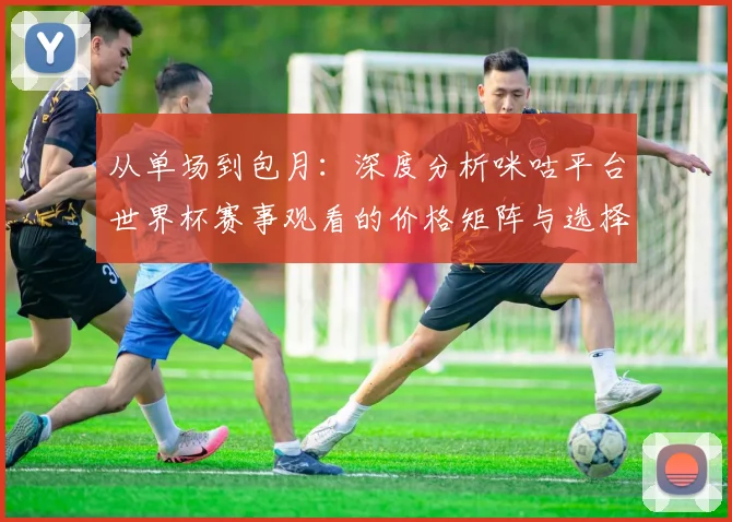 从单场到包月:深度分析咪咕平台世界杯赛事观看的价格矩阵与选择策略