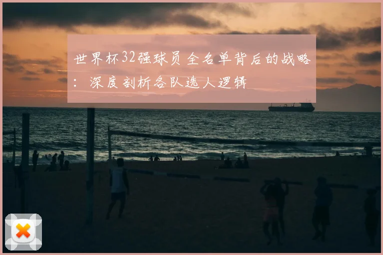 世界杯32强球员全名单背后的战略：深度剖析各队选人逻辑