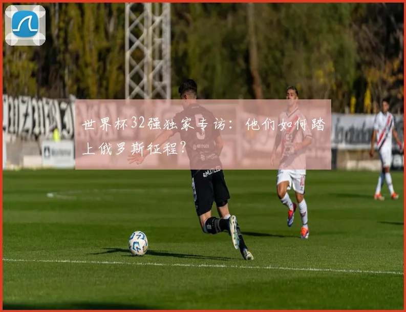 世界杯32强独家专访：他们如何踏上俄罗斯征程？